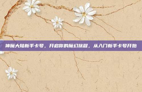 神魔大陆新手卡号,开启你的魔幻旅程,从入门新手卡号开始
