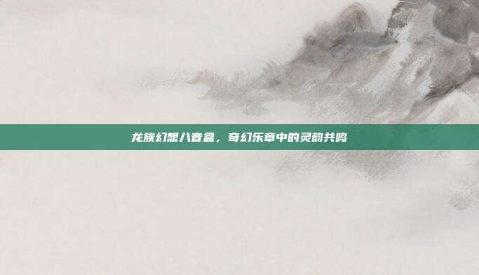 龙族幻想八音盒，奇幻乐章中的灵韵共鸣