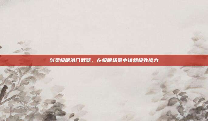 剑灵极限洪门武器,在极限场景中铸就极致战力