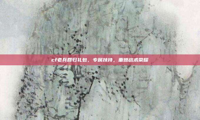 cf老兵回归礼包，专属扶持，重燃战术荣耀