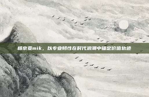 杨京亚mik,以专业韧性在时代浪潮中锚定价值轨迹