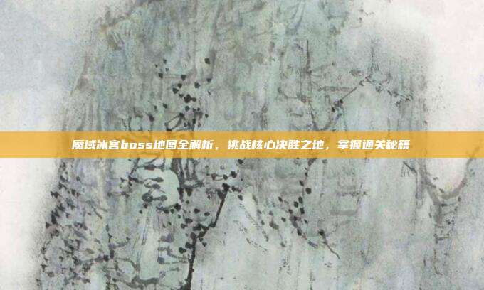 魔域冰宫boss地图全解析，挑战核心决胜之地，掌握通关秘籍