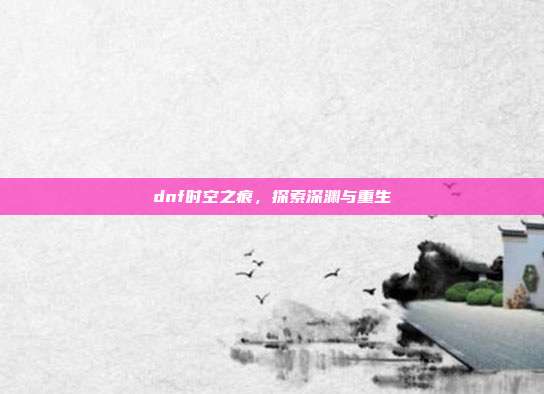dnf时空之痕，探索深渊与重生