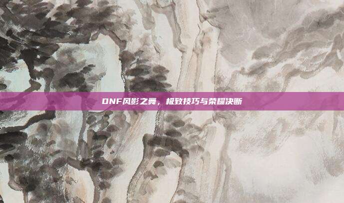 DNF风影之舞,极致技巧与荣耀决断