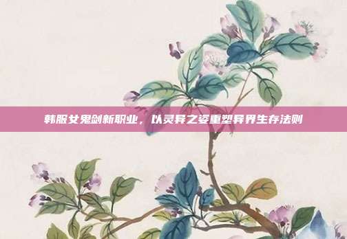 韩服女鬼剑新职业,以灵异之姿重塑异界生存法则
