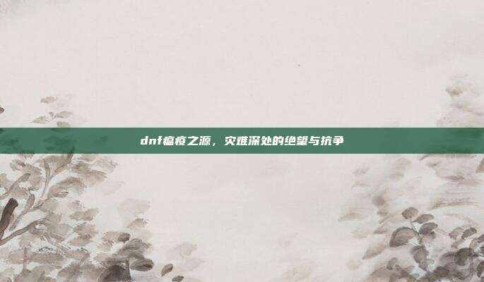 dnf瘟疫之源,灾难深处的绝望与抗争