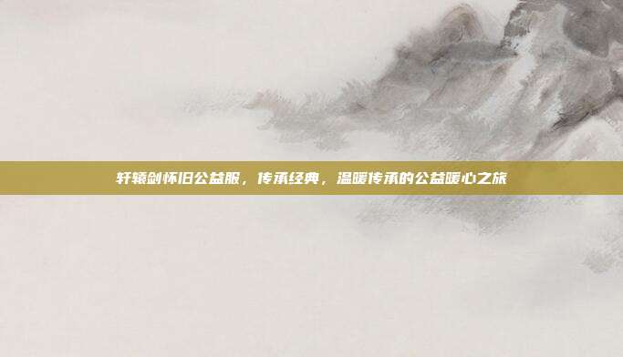 轩辕剑怀旧公益服,传承经典,温暖传承的公益暖心之旅