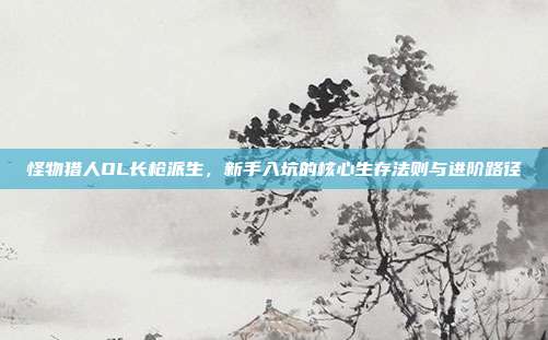 怪物猎人OL长枪派生,新手入坑的核心生存法则与进阶路径