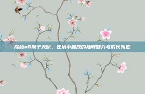 探秘s6猴子天赋,逆境中绽放的独特魅力与成长轨迹