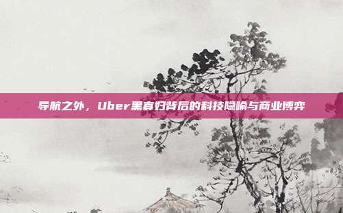 导航之外,Uber黑寡妇背后的科技隐喻与商业博弈