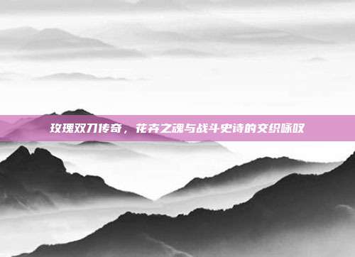 玫瑰双刀传奇,花卉之魂与战斗史诗的交织咏叹