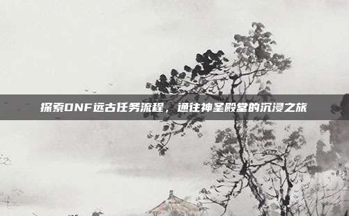 探索DNF远古任务流程,通往神圣殿堂的沉浸之旅