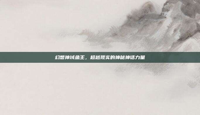 幻想神域鱼王，超越现实的神秘神话力量