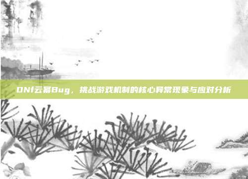 DNf云幂Bug,挑战游戏机制的核心异常现象与应对分析