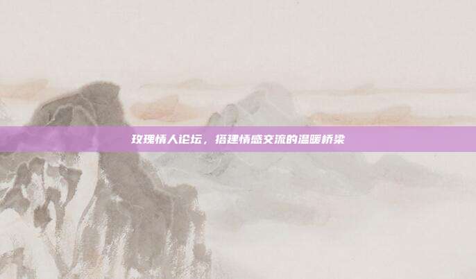 玫瑰情人论坛，搭建情感交流的温暖桥梁