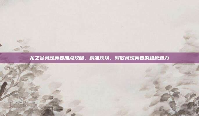 龙之谷灵魂舞者加点攻略，精准规划，释放灵魂舞者的极致魅力