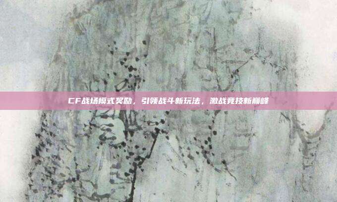 CF战场模式奖励，引领战斗新玩法，激战竞技新巅峰