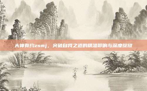 大神有约zsmj，突破自我之道的精准叩响与深度绽放
