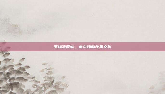 英雄凌霄峡，血与魂的壮美交响