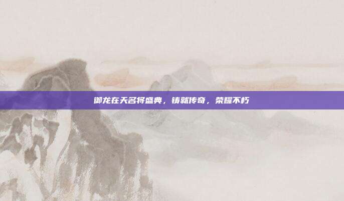 御龙在天名将盛典，铸就传奇，荣耀不朽