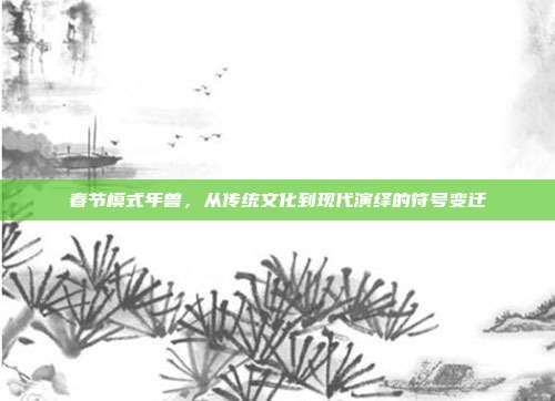春节模式年兽，从传统文化到现代演绎的符号变迁
