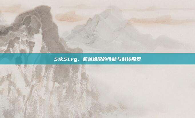51k51.rg，超越极限的性能与科技探索