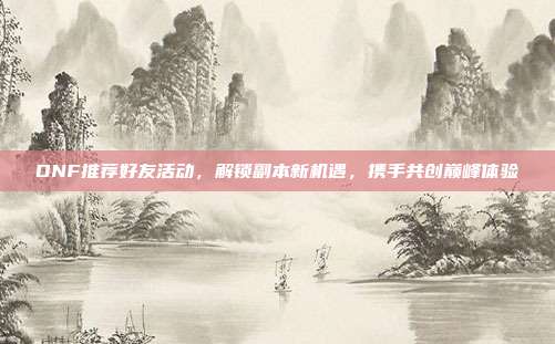 DNF推荐好友活动，解锁副本新机遇，携手共创巅峰体验