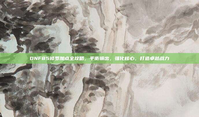 DNF85修罗加点全攻略，平衡输出，强化核心，打造卓越战力