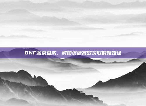 DNF蔬菜合成，解锁资源高效获取的新路径
