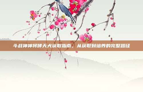 斗战神神将哮天犬获取指南,从获取到培养的完整路径