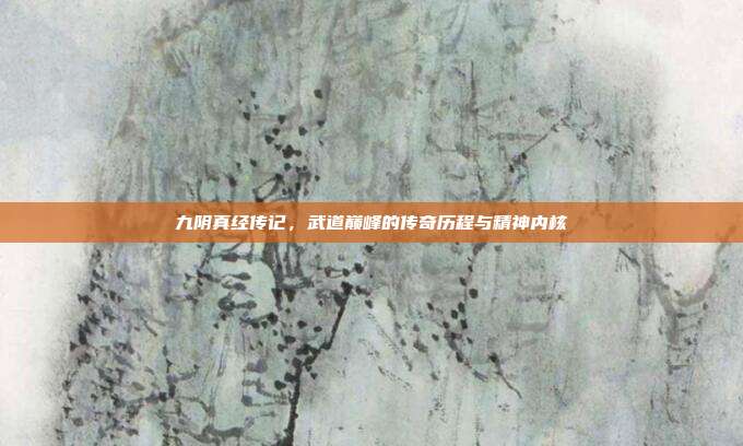 九阴真经传记，武道巅峰的传奇历程与精神内核