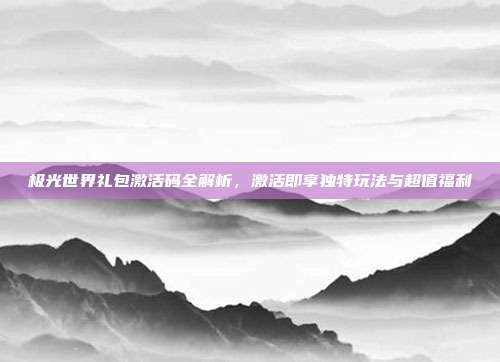 极光世界礼包激活码全解析,激活即享独特玩法与超值福利