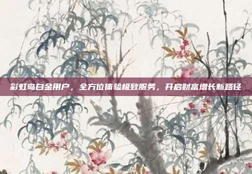 彩虹岛白金用户,全方位体验极致服务,开启财富增长新路径
