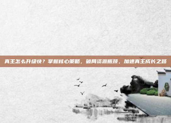 真王怎么升级快?掌握核心策略,破局资源瓶颈,加速真王成长之路