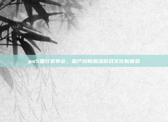 ps5国行发布会,国产创新激活游戏文化新体验