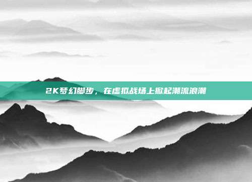 2K梦幻脚步,在虚拟战场上掀起潮流浪潮