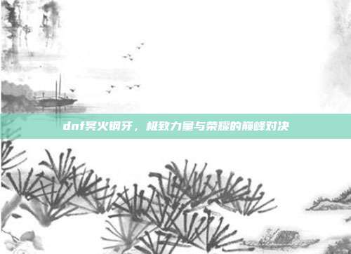 dnf冥火钢牙，极致力量与荣耀的巅峰对决