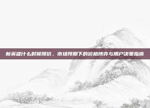 新英雄什么时候降价,市场预期下的价格博弈与用户决策指南