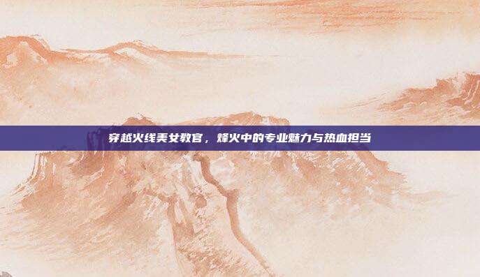 穿越火线美女教官，烽火中的专业魅力与热血担当