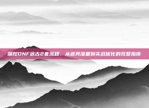 深挖DNF远古2套流程,从道具准备到实战优化的完整指南