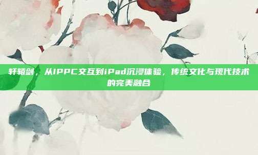 轩辕剑,从IPPC交互到iPad沉浸体验,传统文化与现代技术的完美融合