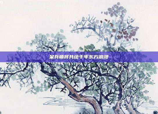 呆兵萌将共绘千年东方浪漫