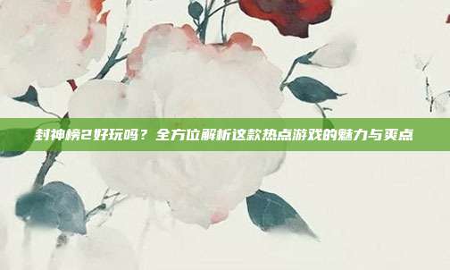 封神榜2好玩吗?全方位解析这款热点游戏的魅力与爽点