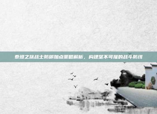 泰坦之旅战士防御加点策略解析，构建坚不可摧的战斗防线