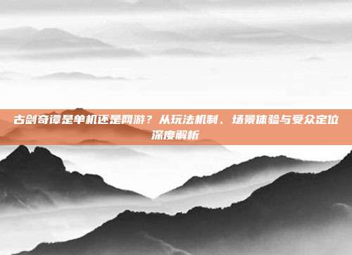 古剑奇谭是单机还是网游？从玩法机制、场景体验与受众定位深度解析