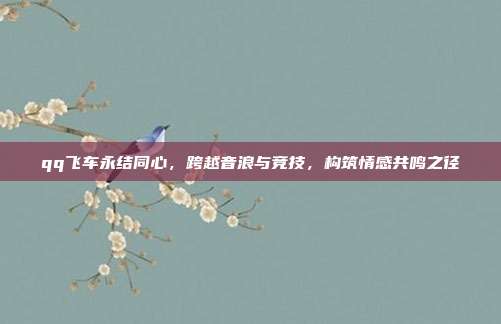 qq飞车永结同心，跨越音浪与竞技，构筑情感共鸣之径