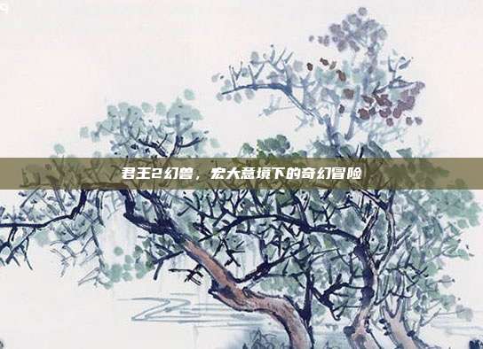 君王2幻兽，宏大意境下的奇幻冒险