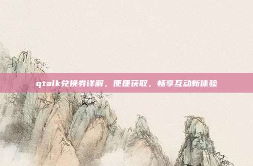 qtalk兑换券详解,便捷获取,畅享互动新体验