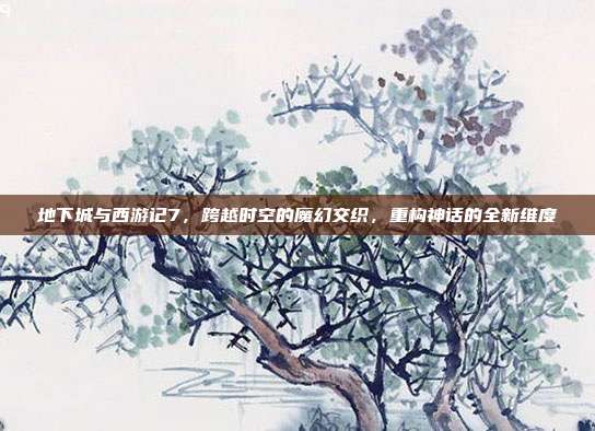 地下城与西游记7,跨越时空的魔幻交织,重构神话的全新维度
