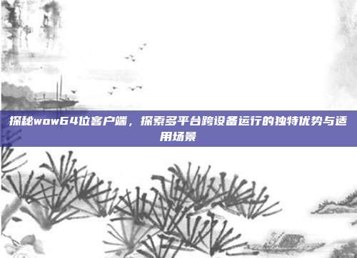 探秘wow64位客户端,探索多平台跨设备运行的独特优势与适用场景